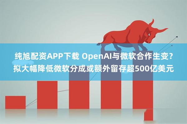 纯旭配资APP下载 OpenAI与微软合作生变？拟大幅降低微软分成或额外留存超500亿美元
