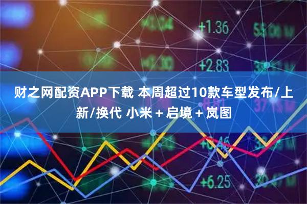 财之网配资APP下载 本周超过10款车型发布/上新/换代 小米＋启境＋岚图