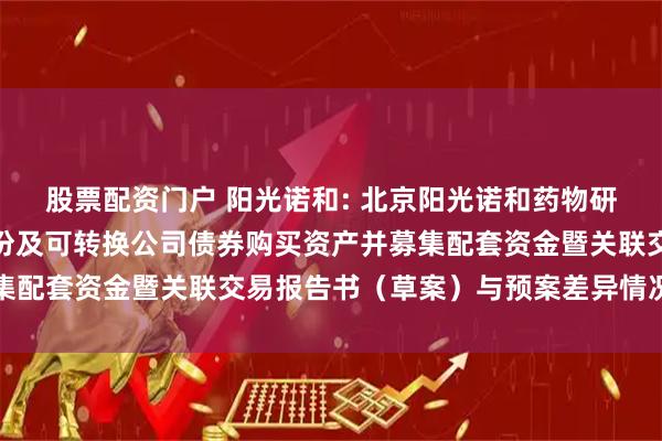股票配资门户 阳光诺和: 北京阳光诺和药物研究股份有限公司发行股份及可转换公司债券购买资产并募集配套资金暨关联交易报告书（草案）与预案差异情况对照表