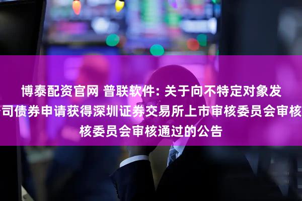 博泰配资官网 普联软件: 关于向不特定对象发行可转换公司债券申请获得深圳证券交易所上市审核委员会审核通过的公告