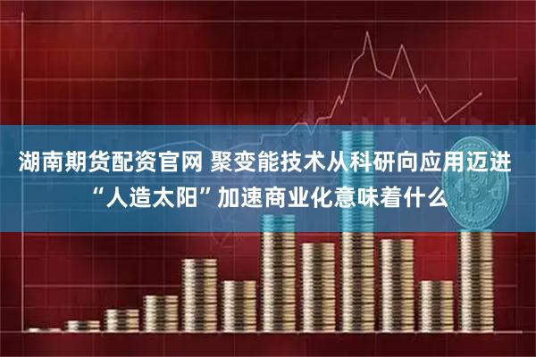 湖南期货配资官网 聚变能技术从科研向应用迈进 “人造太阳”加速商业化意味着什么