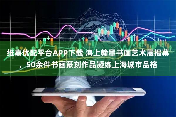 维嘉优配平台APP下载 海上翰墨书画艺术展揭幕，50余件书画篆刻作品凝练上海城市品格