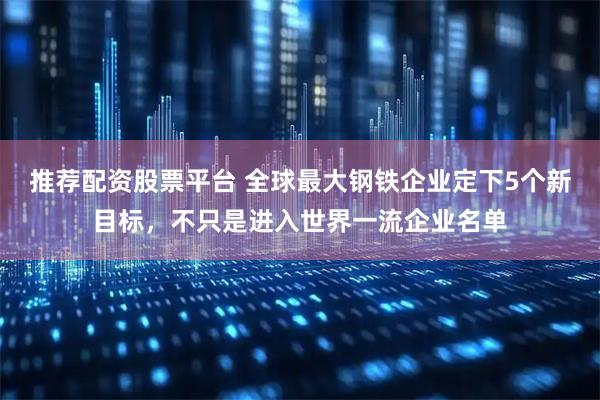 推荐配资股票平台 全球最大钢铁企业定下5个新目标，不只是进入世界一流企业名单