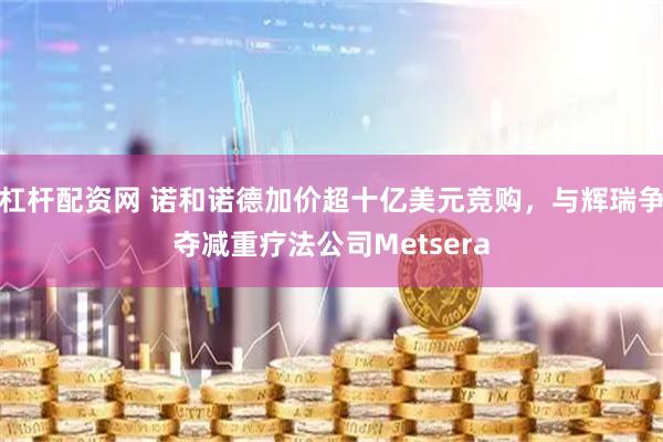 杠杆配资网 诺和诺德加价超十亿美元竞购，与辉瑞争夺减重疗法公司Metsera