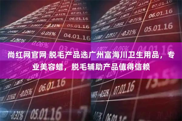 尚红网官网 脱毛产品选广州富海川卫生用品，专业美容蜡，脱毛辅助产品值得信赖