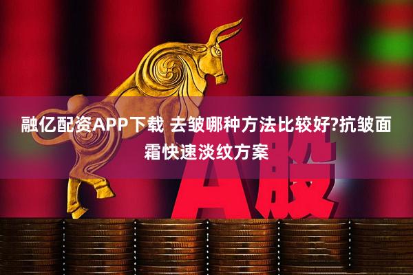 融亿配资APP下载 去皱哪种方法比较好?抗皱面霜快速淡纹方案