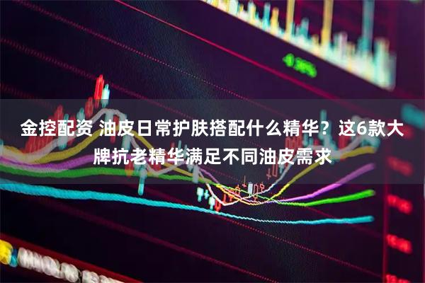 金控配资 油皮日常护肤搭配什么精华？这6款大牌抗老精华满足不同油皮需求