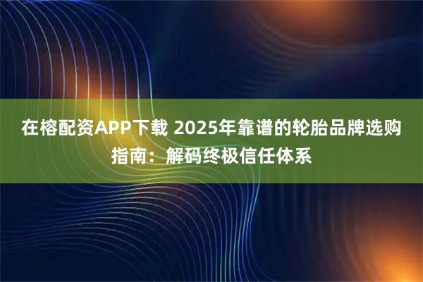 在榕配资APP下载 2025年靠谱的轮胎品牌选购指南：解码终极信任体系