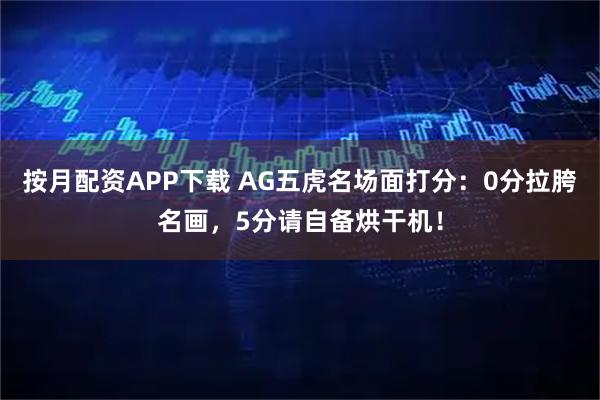 按月配资APP下载 AG五虎名场面打分：0分拉胯名画，5分请自备烘干机！
