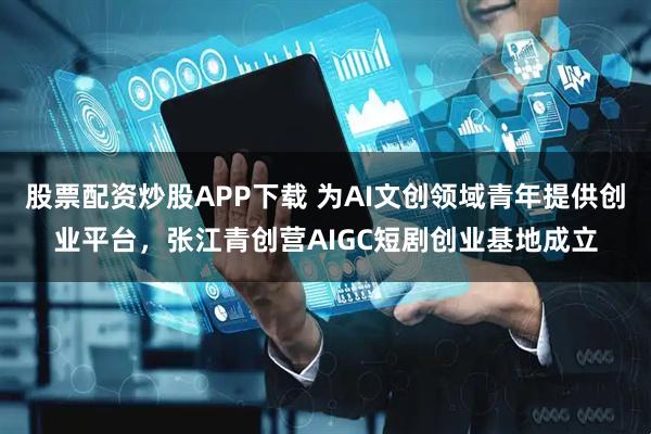 股票配资炒股APP下载 为AI文创领域青年提供创业平台，张江青创营AIGC短剧创业基地成立