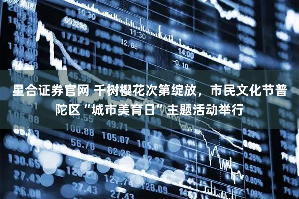 星合证券官网 千树樱花次第绽放，市民文化节普陀区“城市美育日”主题活动举行