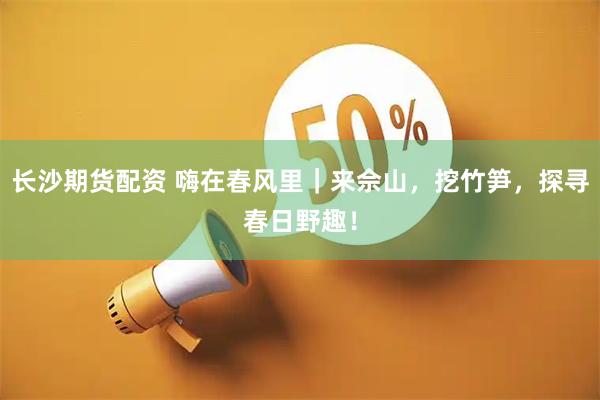 长沙期货配资 嗨在春风里｜来佘山，挖竹笋，探寻春日野趣！