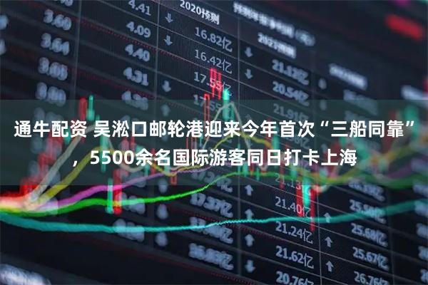 通牛配资 吴淞口邮轮港迎来今年首次“三船同靠”，5500余名国际游客同日打卡上海