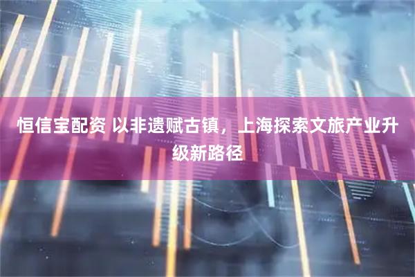 恒信宝配资 以非遗赋古镇，上海探索文旅产业升级新路径