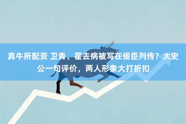 真牛所配资 卫青、霍去病被写在佞臣列传？太史公一句评价，两人形象大打折扣