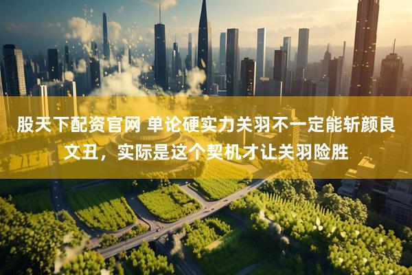股天下配资官网 单论硬实力关羽不一定能斩颜良文丑，实际是这个契机才让关羽险胜