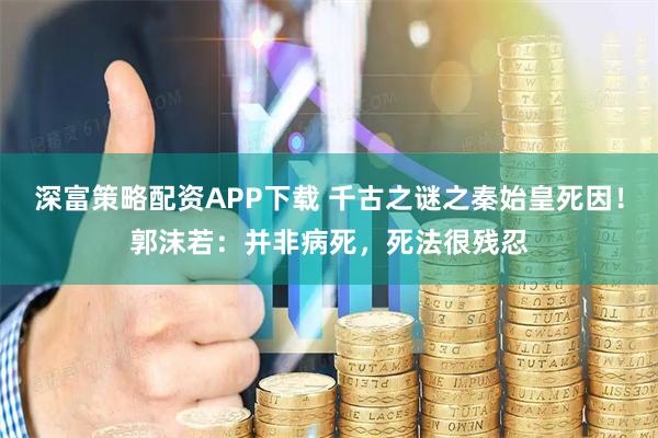 深富策略配资APP下载 千古之谜之秦始皇死因！郭沫若：并非病死，死法很残忍