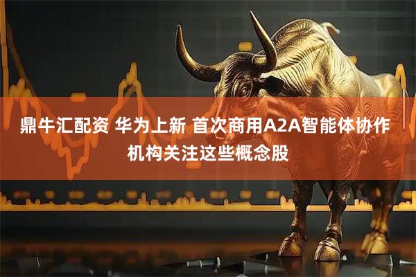 鼎牛汇配资 华为上新 首次商用A2A智能体协作 机构关注这些概念股