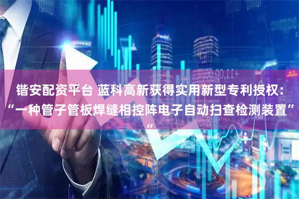 锴安配资平台 蓝科高新获得实用新型专利授权：“一种管子管板焊缝相控阵电子自动扫查检测装置”