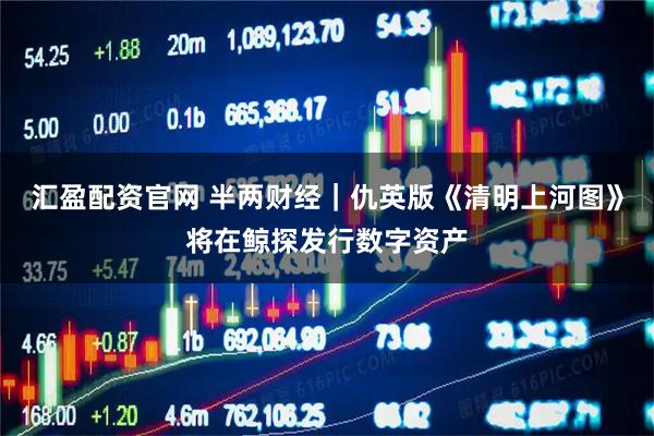 汇盈配资官网 半两财经｜仇英版《清明上河图》将在鲸探发行数字资产