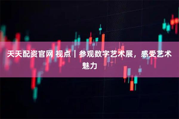 天天配资官网 视点｜参观数字艺术展，感受艺术魅力