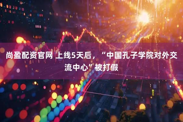 尚盈配资官网 上线5天后，“中国孔子学院对外交流中心”被打假