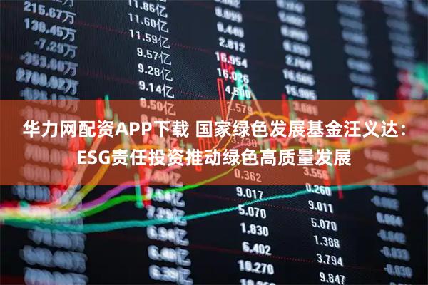 华力网配资APP下载 国家绿色发展基金汪义达：ESG责任投资推动绿色高质量发展