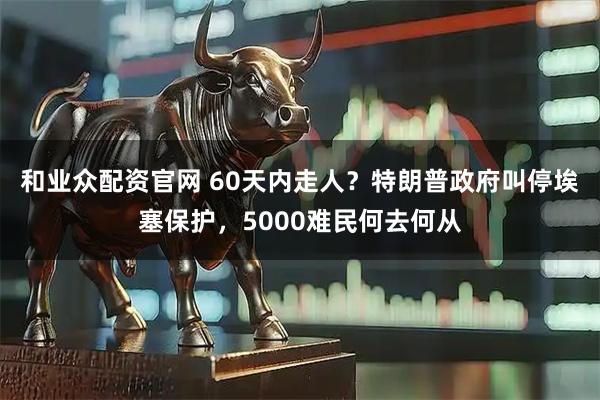 和业众配资官网 60天内走人？特朗普政府叫停埃塞保护，5000难民何去何从