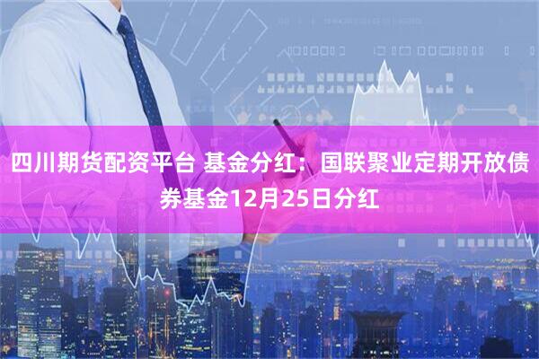 四川期货配资平台 基金分红：国联聚业定期开放债券基金12月25日分红