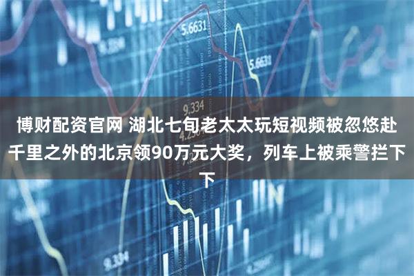 博财配资官网 湖北七旬老太太玩短视频被忽悠赴千里之外的北京领90万元大奖，列车上被乘警拦下