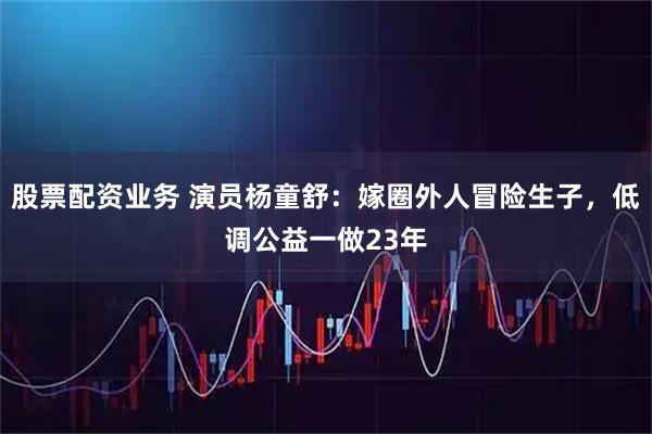 股票配资业务 演员杨童舒：嫁圈外人冒险生子，低调公益一做23年