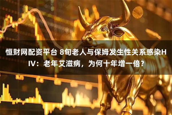 恒财网配资平台 8旬老人与保姆发生性关系感染HIV：老年艾滋病，为何十年增一倍？