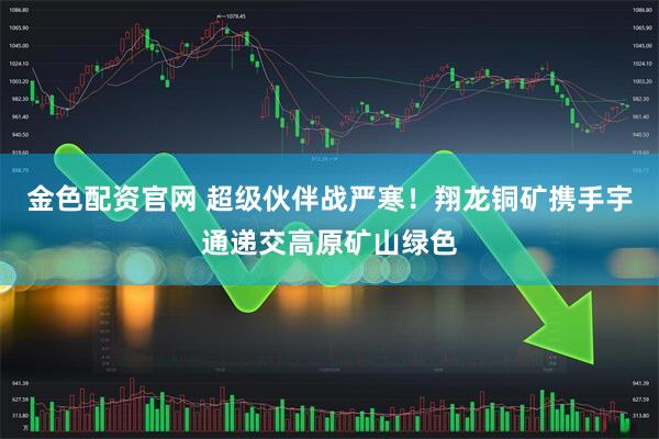 金色配资官网 超级伙伴战严寒！翔龙铜矿携手宇通递交高原矿山绿色