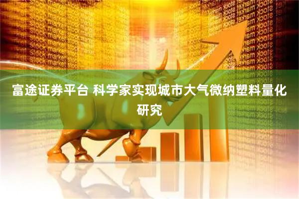 富途证券平台 科学家实现城市大气微纳塑料量化研究