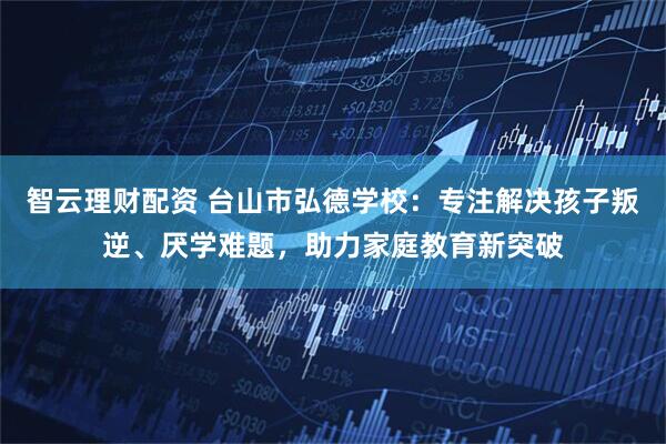 智云理财配资 台山市弘德学校：专注解决孩子叛逆、厌学难题，助力家庭教育新突破