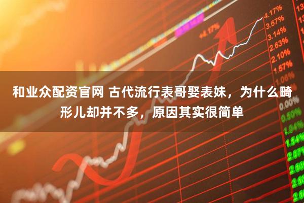 和业众配资官网 古代流行表哥娶表妹，为什么畸形儿却并不多，原因其实很简单