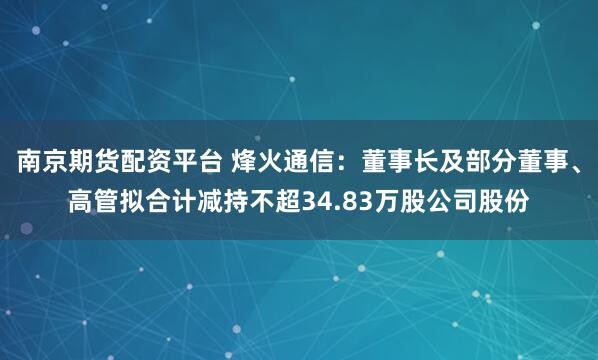 南京期货配资平台 烽火通信：董事长及部分董事、高管拟合计减持不超34.83万股公司股份