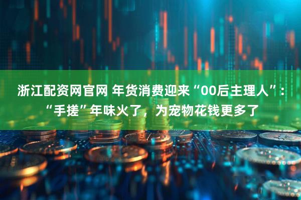 浙江配资网官网 年货消费迎来“00后主理人”：“手搓”年味火了，为宠物花钱更多了