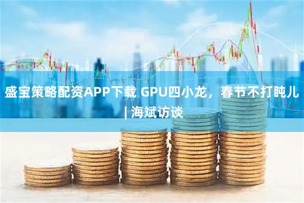 盛宝策略配资APP下载 GPU四小龙，春节不打盹儿 | 海斌访谈