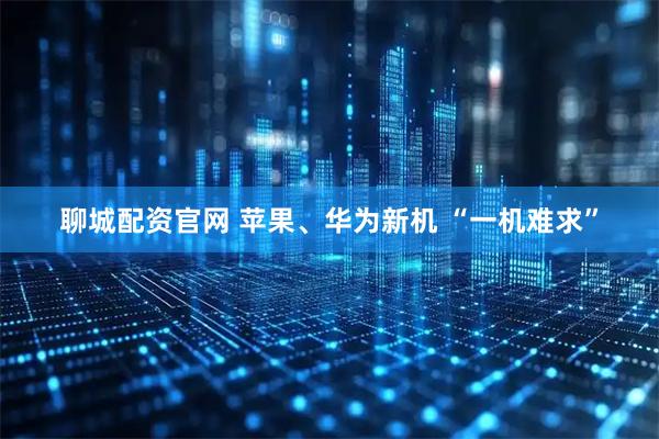 聊城配资官网 苹果、华为新机 “一机难求”