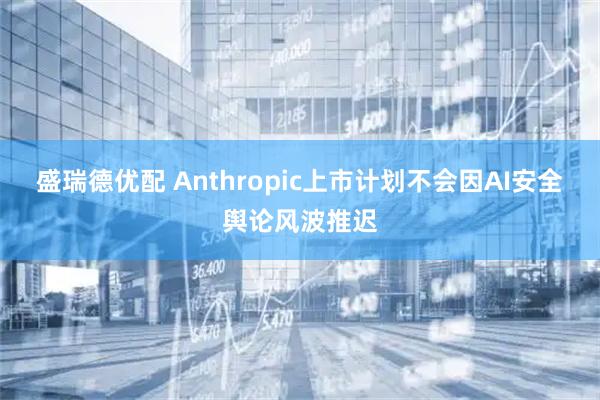 盛瑞德优配 Anthropic上市计划不会因AI安全舆论风波推迟