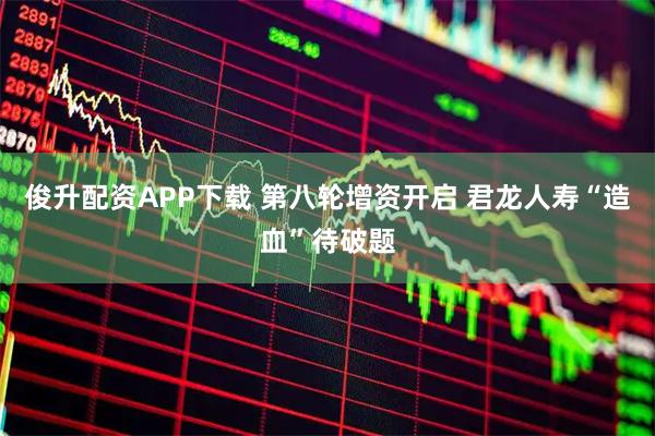 俊升配资APP下载 第八轮增资开启 君龙人寿“造血”待破题